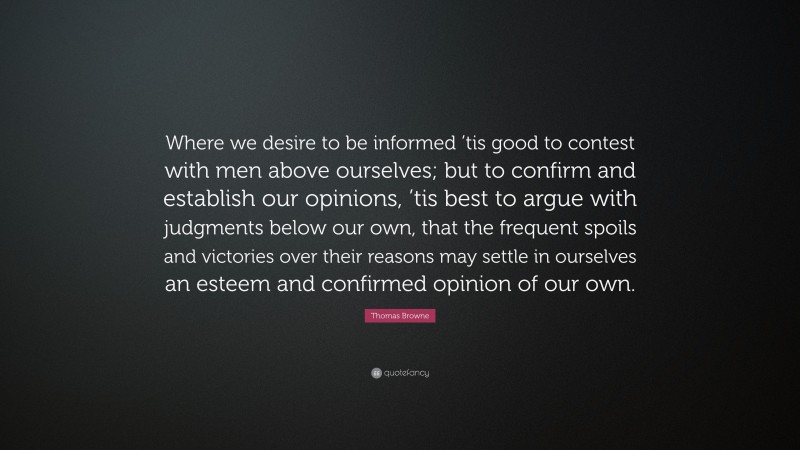 Thomas Browne Quote: “Where we desire to be informed ’tis good to contest with men above ourselves; but to confirm and establish our opinions, ’tis best to argue with judgments below our own, that the frequent spoils and victories over their reasons may settle in ourselves an esteem and confirmed opinion of our own.”