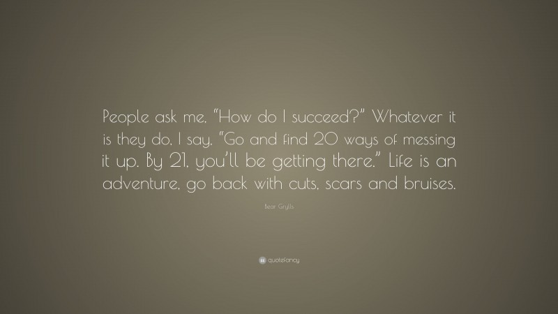 Bear Grylls Quote: “People ask me, “How do I succeed?” Whatever it is they do, I say, “Go and find 20 ways of messing it up. By 21, you’ll be getting there.” Life is an adventure, go back with cuts, scars and bruises.”