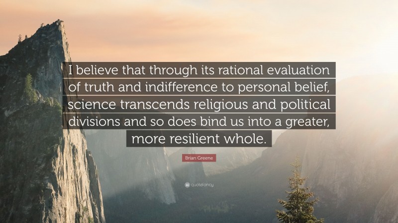 Brian Greene Quote: “I believe that through its rational evaluation of truth and indifference to personal belief, science transcends religious and political divisions and so does bind us into a greater, more resilient whole.”
