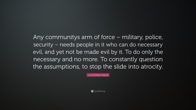 Lois McMaster Bujold Quote: “Any communitys arm of force – military, police, security – needs people in it who can do necessary evil, and yet not be made evil by it. To do only the necessary and no more. To constantly question the assumptions, to stop the slide into atrocity.”