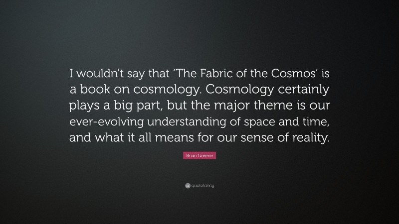 Brian Greene Quote: “I wouldn’t say that ‘The Fabric of the Cosmos’ is a book on cosmology. Cosmology certainly plays a big part, but the major theme is our ever-evolving understanding of space and time, and what it all means for our sense of reality.”