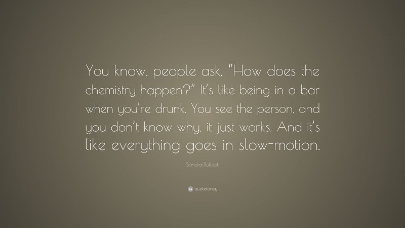 Sandra Bullock Quote: “You know, people ask, “How does the chemistry happen?” It’s like being in a bar when you’re drunk. You see the person, and you don’t know why, it just works. And it’s like everything goes in slow-motion.”