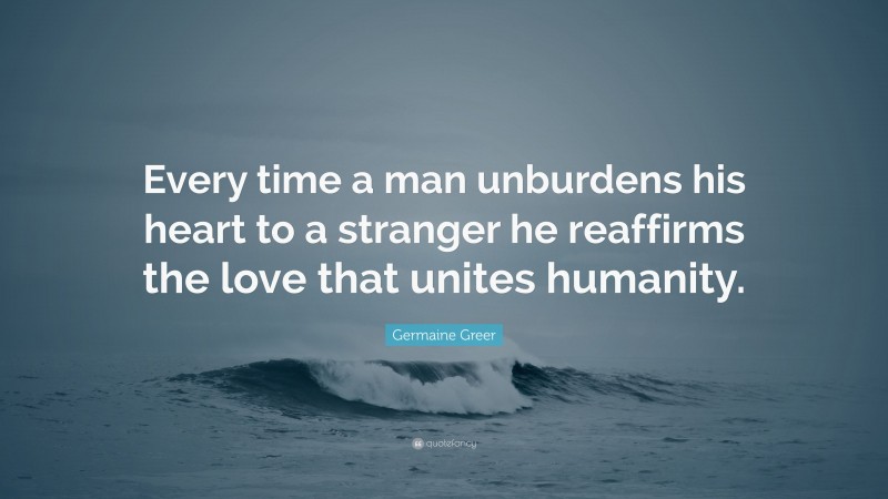 Germaine Greer Quote: “Every time a man unburdens his heart to a stranger he reaffirms the love that unites humanity.”