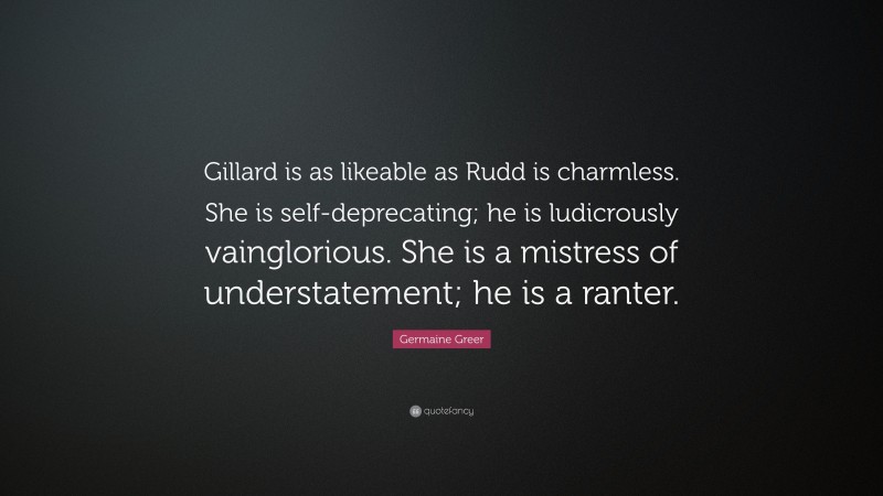 Germaine Greer Quote: “Gillard is as likeable as Rudd is charmless. She is self-deprecating; he is ludicrously vainglorious. She is a mistress of understatement; he is a ranter.”