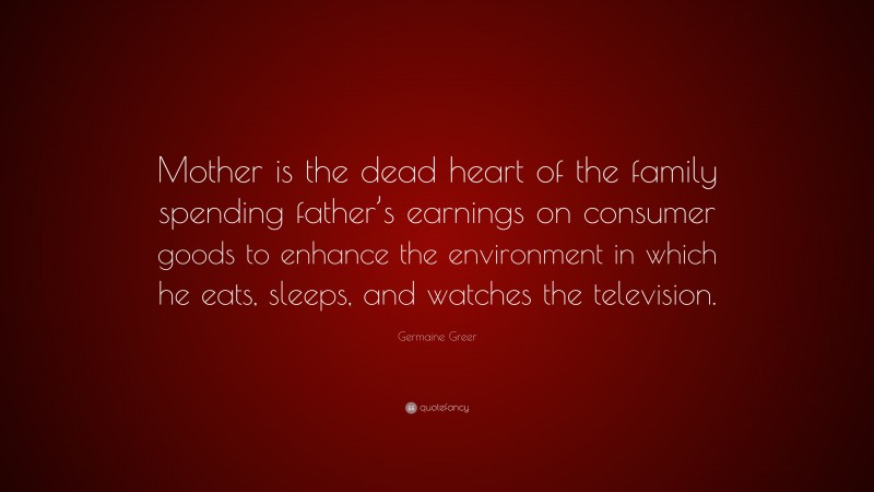 Germaine Greer Quote: “Mother is the dead heart of the family spending father’s earnings on consumer goods to enhance the environment in which he eats, sleeps, and watches the television.”