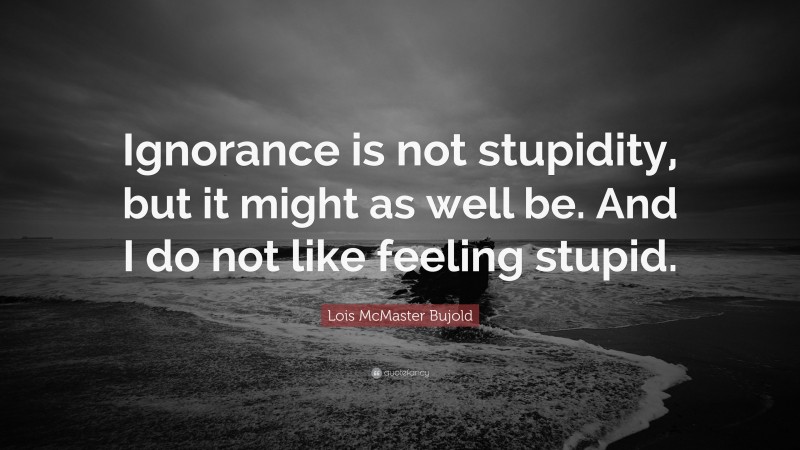 Lois McMaster Bujold Quote: “Ignorance is not stupidity, but it might as well be. And I do not like feeling stupid.”