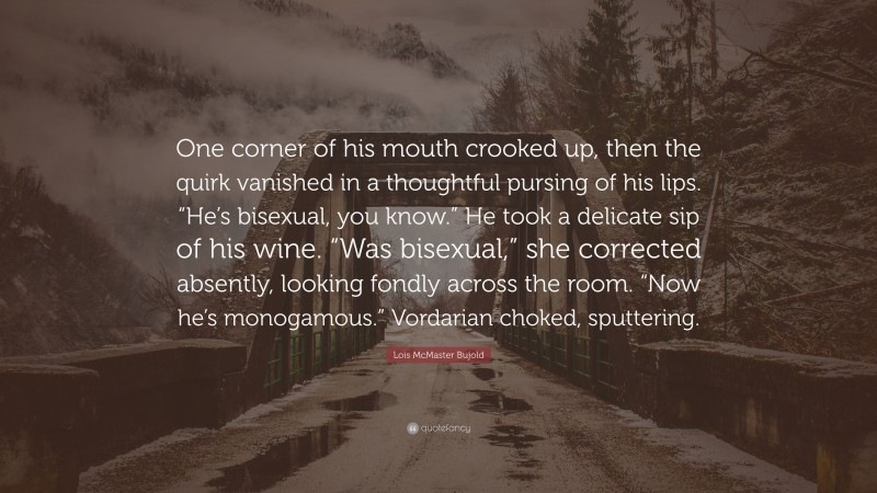 Lois McMaster Bujold Quote: “One corner of his mouth crooked up, then the quirk vanished in a thoughtful pursing of his lips. “He’s bisexual, you know.” He took a delicate sip of his wine. “Was bisexual,” she corrected absently, looking fondly across the room. “Now he’s monogamous.” Vordarian choked, sputtering.”