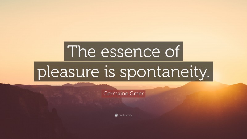 Germaine Greer Quote: “The essence of pleasure is spontaneity.”