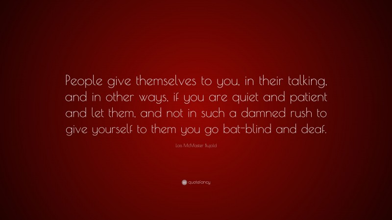Lois McMaster Bujold Quote: “People give themselves to you, in their talking, and in other ways, if you are quiet and patient and let them, and not in such a damned rush to give yourself to them you go bat-blind and deaf.”