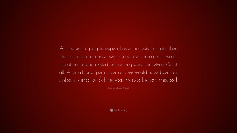 Lois McMaster Bujold Quote: “All the worry people expend over not existing after they die, yet nary a one ever seems to spare a moment to worry about not having existed before they were conceived. Or at all. After all, one sperm over and we would have been our sisters, and we’d never have been missed.”
