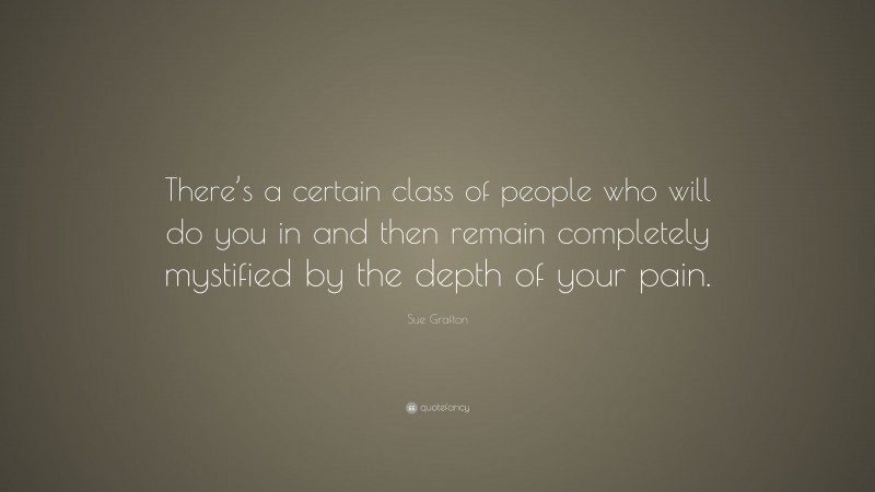 Sue Grafton Quote: “There’s a certain class of people who will do you in and then remain completely mystified by the depth of your pain.”