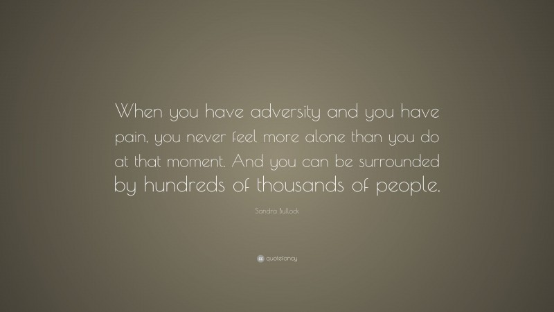 Sandra Bullock Quote: “When you have adversity and you have pain, you never feel more alone than you do at that moment. And you can be surrounded by hundreds of thousands of people.”