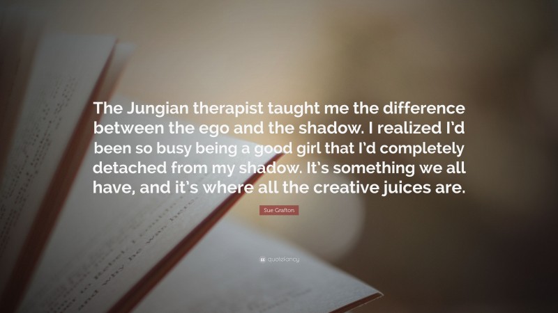 Sue Grafton Quote: “The Jungian therapist taught me the difference between the ego and the shadow. I realized I’d been so busy being a good girl that I’d completely detached from my shadow. It’s something we all have, and it’s where all the creative juices are.”