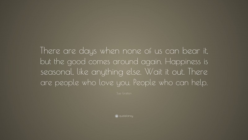 Sue Grafton Quote: “There are days when none of us can bear it, but the good comes around again. Happiness is seasonal, like anything else. Wait it out. There are people who love you. People who can help.”