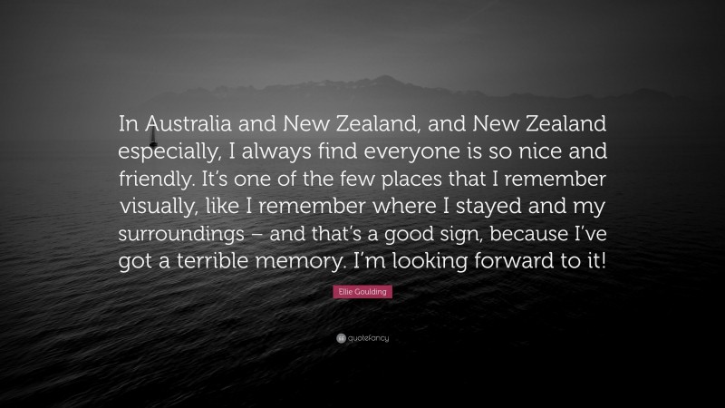 Ellie Goulding Quote: “In Australia and New Zealand, and New Zealand especially, I always find everyone is so nice and friendly. It’s one of the few places that I remember visually, like I remember where I stayed and my surroundings – and that’s a good sign, because I’ve got a terrible memory. I’m looking forward to it!”