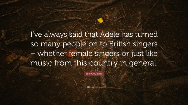 Ellie Goulding Quote: “I’ve always said that Adele has turned so many people on to British singers – whether female singers or just like music from this country in general.”