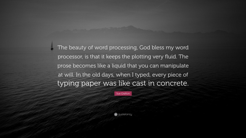 Sue Grafton Quote: “The beauty of word processing, God bless my word processor, is that it keeps the plotting very fluid. The prose becomes like a liquid that you can manipulate at will. In the old days, when I typed, every piece of typing paper was like cast in concrete.”