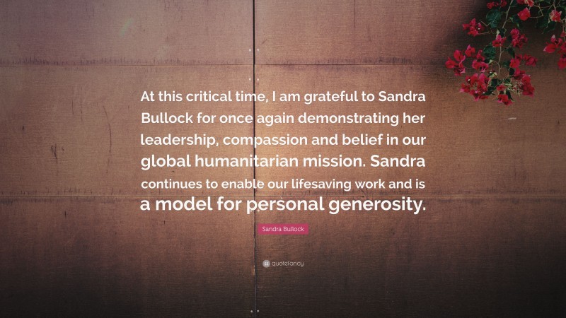 Sandra Bullock Quote: “At this critical time, I am grateful to Sandra Bullock for once again demonstrating her leadership, compassion and belief in our global humanitarian mission. Sandra continues to enable our lifesaving work and is a model for personal generosity.”