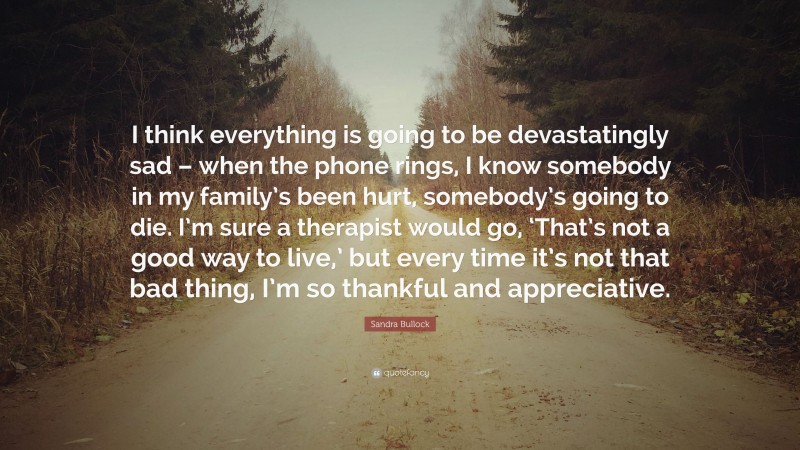 Sandra Bullock Quote: “I think everything is going to be devastatingly sad – when the phone rings, I know somebody in my family’s been hurt, somebody’s going to die. I’m sure a therapist would go, ‘That’s not a good way to live,’ but every time it’s not that bad thing, I’m so thankful and appreciative.”