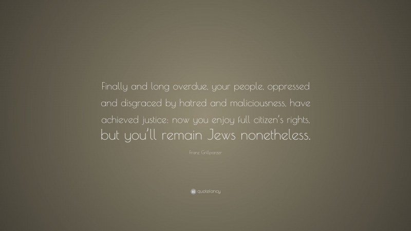 Franz Grillparzer Quote: “Finally and long overdue, your people, oppressed and disgraced by hatred and maliciousness, have achieved justice: now you enjoy full citizen’s rights, but you’ll remain Jews nonetheless.”