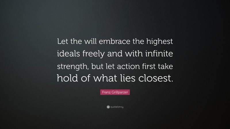 Franz Grillparzer Quote: “Let the will embrace the highest ideals freely and with infinite strength, but let action first take hold of what lies closest.”