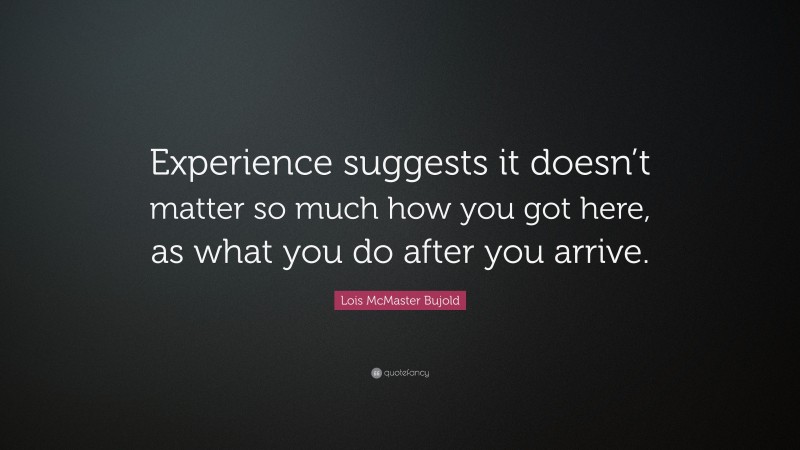 Lois McMaster Bujold Quote: “Experience suggests it doesn’t matter so much how you got here, as what you do after you arrive.”