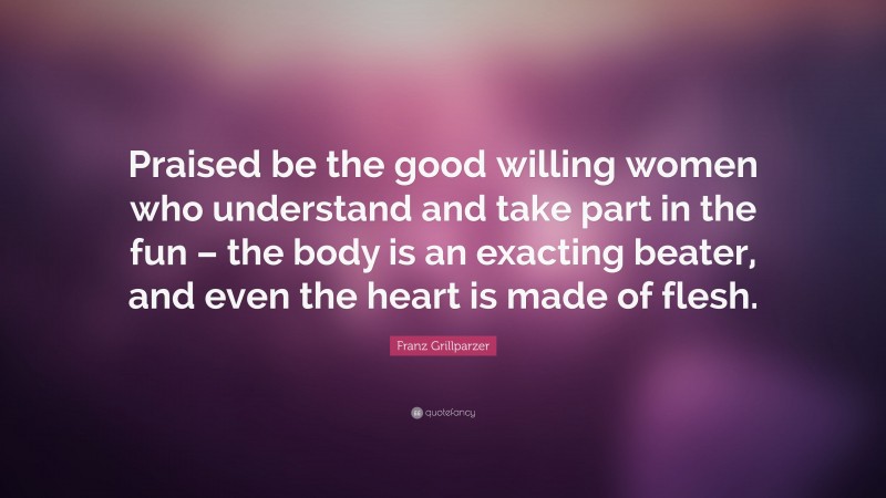 Franz Grillparzer Quote: “Praised be the good willing women who understand and take part in the fun – the body is an exacting beater, and even the heart is made of flesh.”
