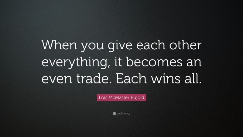 Lois McMaster Bujold Quote: “When you give each other everything, it becomes an even trade. Each wins all.”