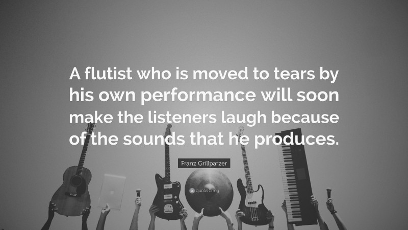 Franz Grillparzer Quote: “A flutist who is moved to tears by his own performance will soon make the listeners laugh because of the sounds that he produces.”