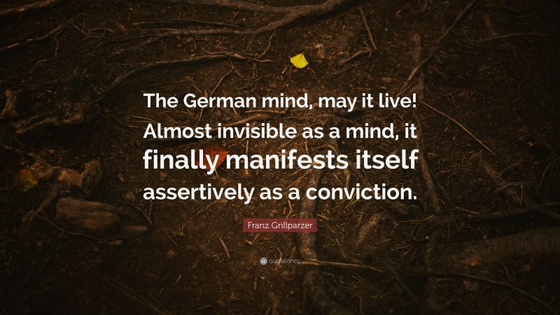 Franz Grillparzer Quote: “The German mind, may it live! Almost invisible as a mind, it finally manifests itself assertively as a conviction.”