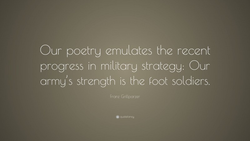 Franz Grillparzer Quote: “Our poetry emulates the recent progress in military strategy: Our army’s strength is the foot soldiers.”
