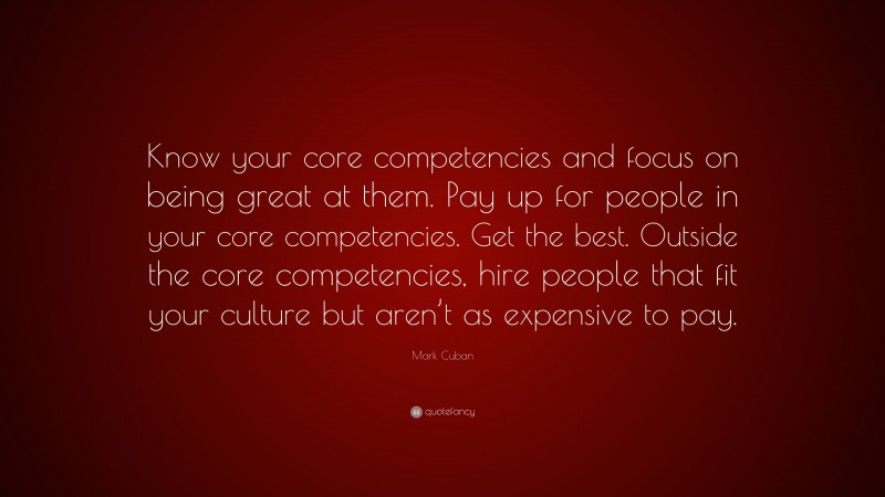 Mark Cuban Quote: “Know your core competencies and focus on being great at them. Pay up for people in your core competencies. Get the best. Outside the core competencies, hire people that fit your culture but aren’t as expensive to pay.”