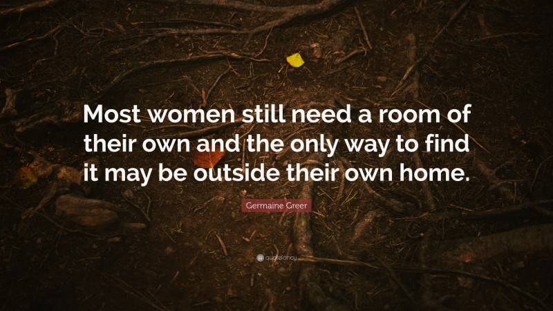 Germaine Greer Quote: “Most women still need a room of their own and the only way to find it may be outside their own home.”