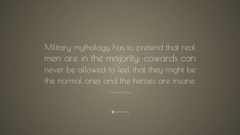 Germaine Greer Quote: “Military mythology has to pretend that real men are in the majority; cowards can never be allowed to feel that they might be the normal ones and the heroes are insane.”
