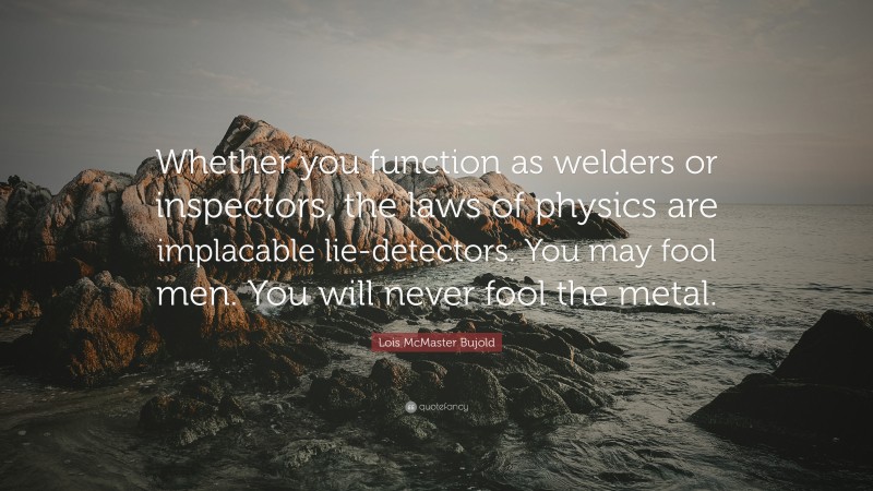 Lois McMaster Bujold Quote: “Whether you function as welders or inspectors, the laws of physics are implacable lie-detectors. You may fool men. You will never fool the metal.”
