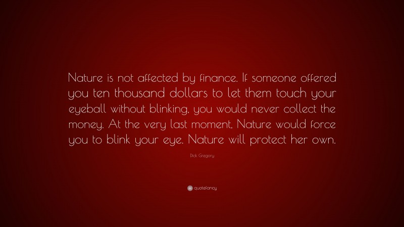 Dick Gregory Quote: “Nature is not affected by finance. If someone offered you ten thousand dollars to let them touch your eyeball without blinking, you would never collect the money. At the very last moment, Nature would force you to blink your eye. Nature will protect her own.”