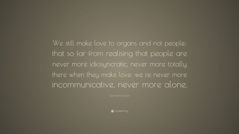 Germaine Greer Quote: “We still make love to organs and not people; that so far from realising that people are never more idiosyncratic, never more totally there when they make love, we re never more incommunicative, never more alone.”