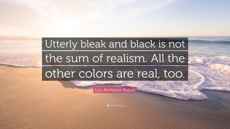 Lois McMaster Bujold Quote: “Utterly bleak and black is not the sum of realism. All the other colors are real, too.”