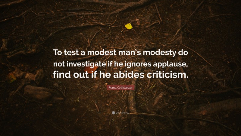 Franz Grillparzer Quote: “To test a modest man’s modesty do not investigate if he ignores applause, find out if he abides criticism.”