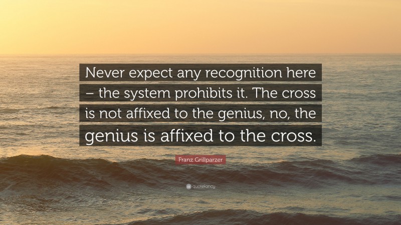 Franz Grillparzer Quote: “Never expect any recognition here – the system prohibits it. The cross is not affixed to the genius, no, the genius is affixed to the cross.”