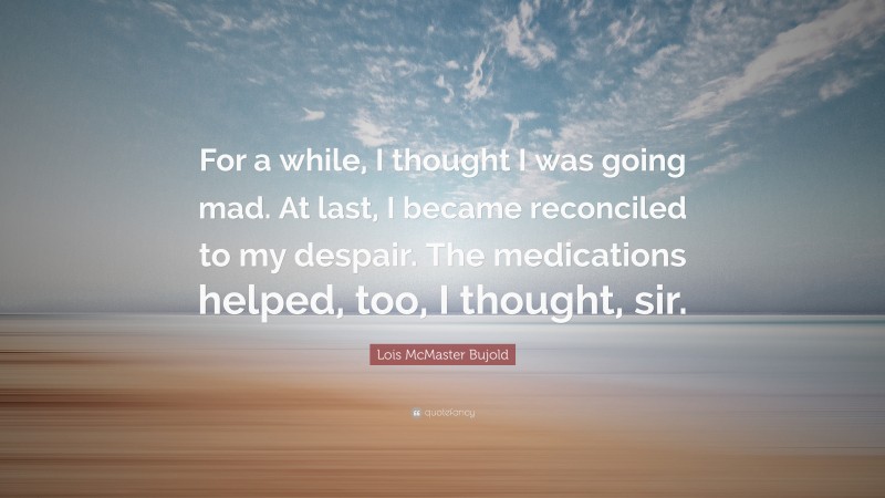Lois McMaster Bujold Quote: “For a while, I thought I was going mad. At last, I became reconciled to my despair. The medications helped, too, I thought, sir.”