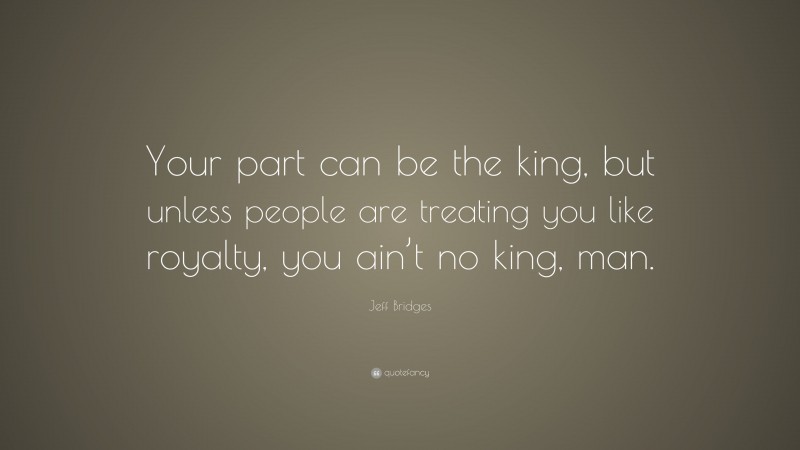 Jeff Bridges Quote: “Your part can be the king, but unless people are treating you like royalty, you ain’t no king, man.”