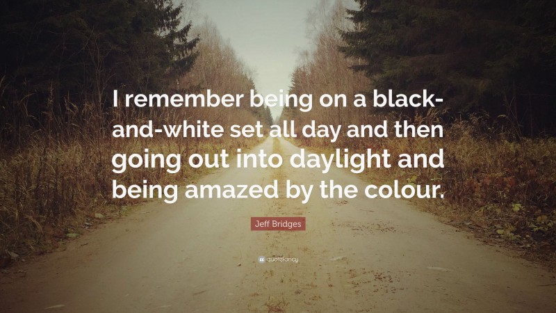 Jeff Bridges Quote: “I remember being on a black-and-white set all day and then going out into daylight and being amazed by the colour.”