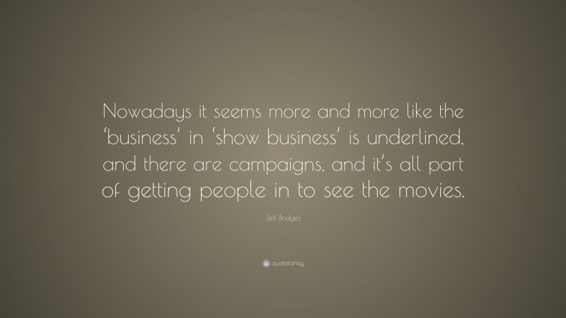 Jeff Bridges Quote: “Nowadays it seems more and more like the ‘business’ in ‘show business’ is underlined, and there are campaigns, and it’s all part of getting people in to see the movies.”