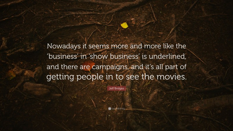 Jeff Bridges Quote: “Nowadays it seems more and more like the ‘business’ in ‘show business’ is underlined, and there are campaigns, and it’s all part of getting people in to see the movies.”