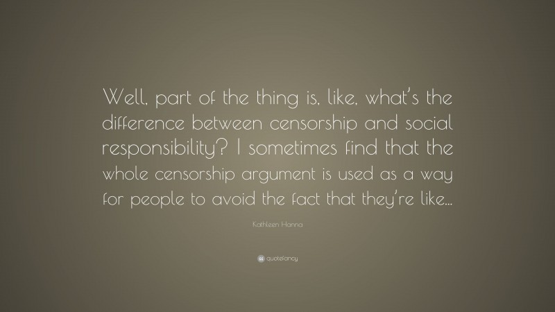 Kathleen Hanna Quote: “Well, part of the thing is, like, what’s the difference between censorship and social responsibility? I sometimes find that the whole censorship argument is used as a way for people to avoid the fact that they’re like...”