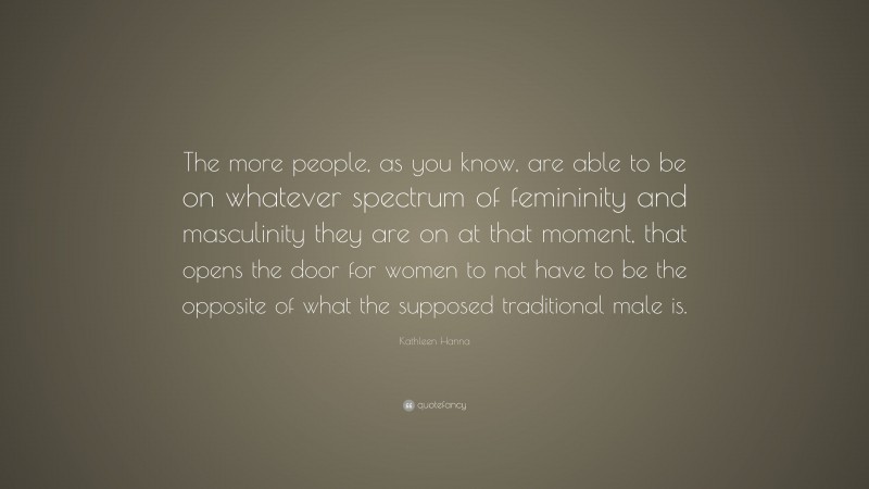 Kathleen Hanna Quote: “The more people, as you know, are able to be on whatever spectrum of femininity and masculinity they are on at that moment, that opens the door for women to not have to be the opposite of what the supposed traditional male is.”