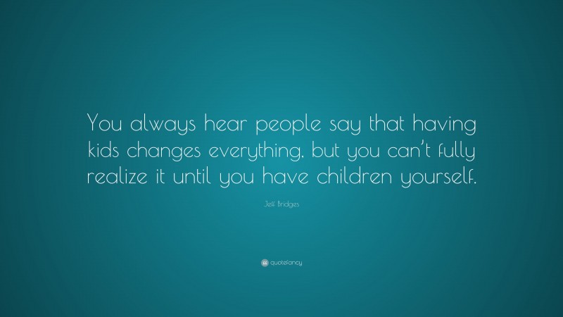 Jeff Bridges Quote: “You always hear people say that having kids changes everything, but you can’t fully realize it until you have children yourself.”