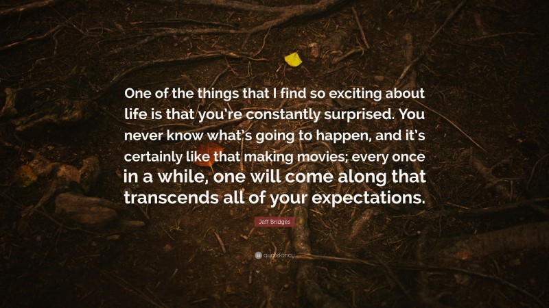 Jeff Bridges Quote: “One of the things that I find so exciting about life is that you’re constantly surprised. You never know what’s going to happen, and it’s certainly like that making movies; every once in a while, one will come along that transcends all of your expectations.”