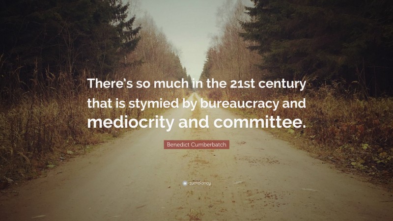 Benedict Cumberbatch Quote: “There’s so much in the 21st century that is stymied by bureaucracy and mediocrity and committee.”
